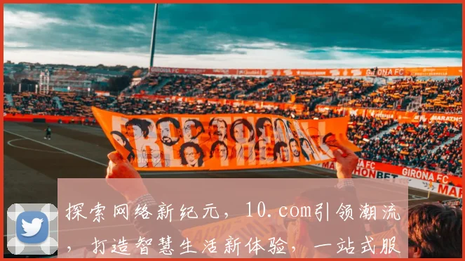 探索网络新纪元，10.com引领潮流，打造智慧生活新体验，一站式服务，尽在其中