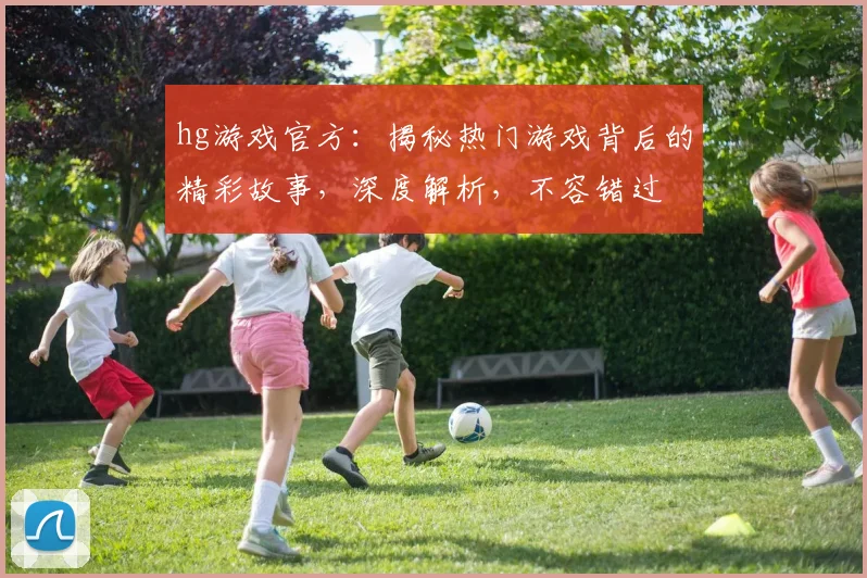hg游戏官方：揭秘热门游戏背后的精彩故事，深度解析，不容错过