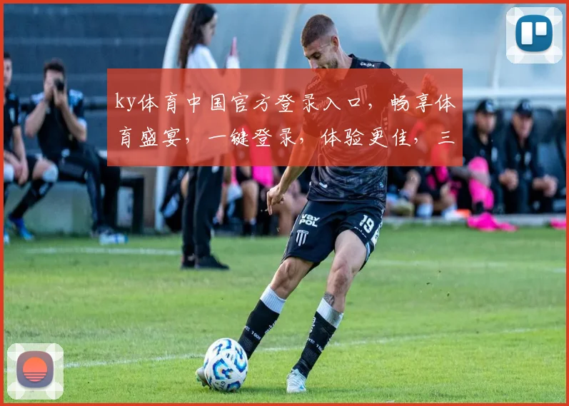 ky体育中国官方登录入口，畅享体育盛宴，一键登录，体验更佳，三重福利等你来