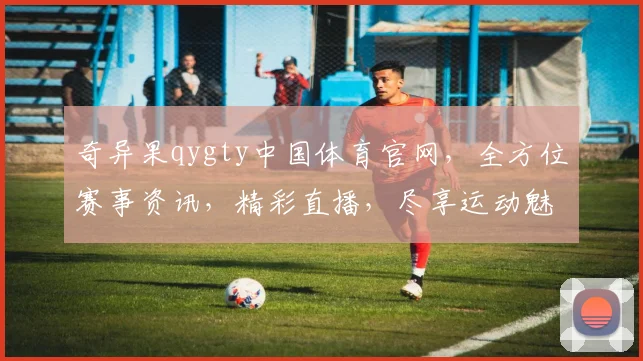 奇异果qygty中国体育官网，全方位赛事资讯，精彩直播，尽享运动魅力，三重惊喜，不容错过