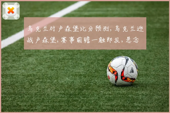 乌克兰对卢森堡比分预测,乌克兰迎战卢森堡,赛事前瞻一触即发,悬念重重