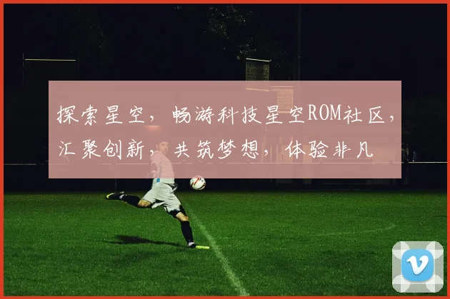 探索星空，畅游科技星空ROM社区，汇聚创新，共筑梦想，体验非凡